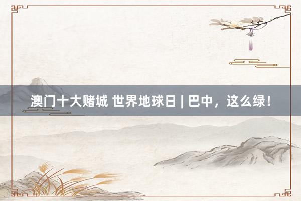 澳门十大赌城 世界地球日 | 巴中，这么绿！