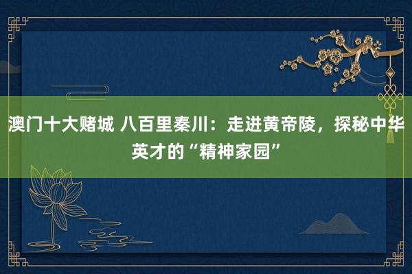 澳门十大赌城 八百里秦川：走进黄帝陵，探秘中华英才的“精神家园”