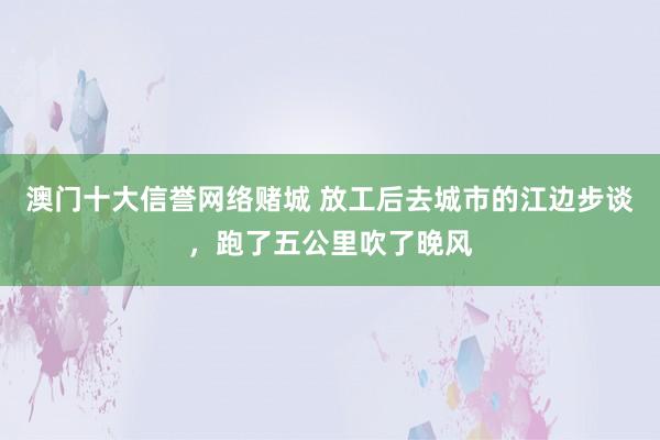 澳门十大信誉网络赌城 放工后去城市的江边步谈，跑了五公里吹了晚风