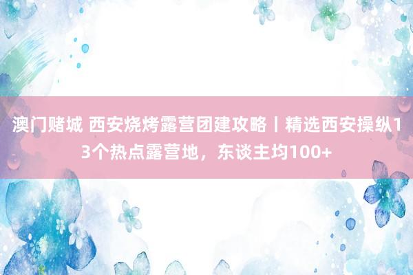 澳门赌城 西安烧烤露营团建攻略丨精选西安操纵13个热点露营地，东谈主均100+