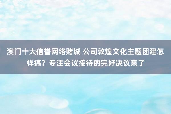 澳门十大信誉网络赌城 公司敦煌文化主题团建怎样搞？专注会议接待的完好决议来了