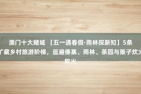 澳门十大赌城 【五一遇春假·雨林探新知】5条矿藏乡村旅游阶梯，逛遍傣寨、雨林、茶园与贩子炊火