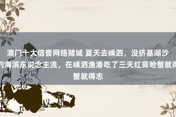 澳门十大信誉网络赌城 夏天去嵊泗，没挤基湖沙滩的海滨东说念主流，在嵊泗渔港吃了三天红膏呛蟹就得志