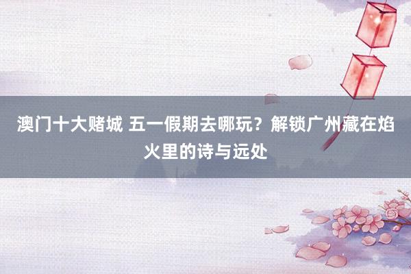 澳门十大赌城 五一假期去哪玩？解锁广州藏在焰火里的诗与远处