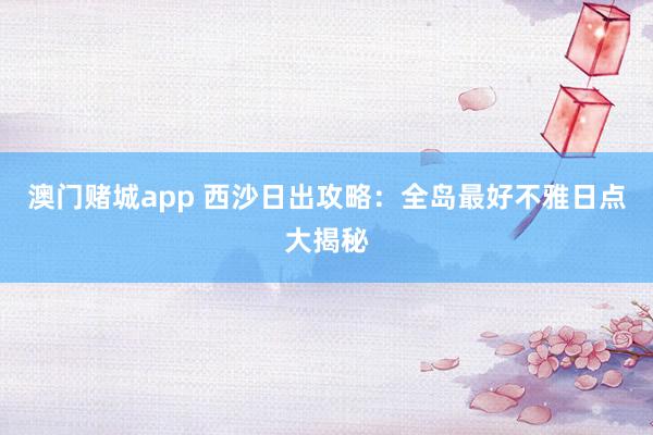 澳门赌城app 西沙日出攻略：全岛最好不雅日点大揭秘