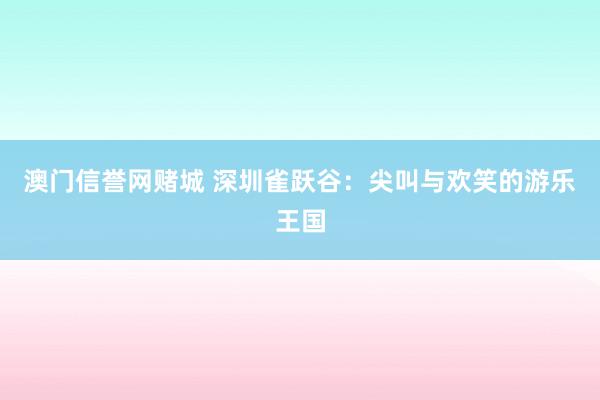 澳门信誉网赌城 深圳雀跃谷：尖叫与欢笑的游乐王国