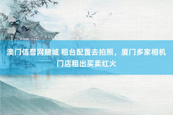 澳门信誉网赌城 租台配置去拍照，厦门多家相机门店租出买卖红火