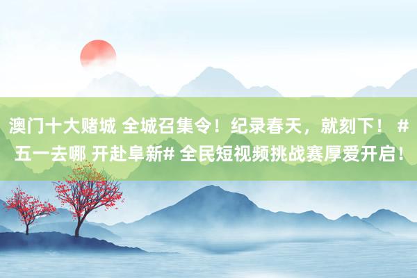 澳门十大赌城 全城召集令！纪录春天，就刻下！ #五一去哪 开赴阜新# 全民短视频挑战赛厚爱开启！