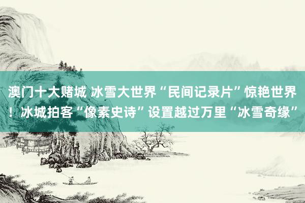澳门十大赌城 冰雪大世界“民间记录片”惊艳世界！冰城拍客“像素史诗”设置越过万里“冰雪奇缘”