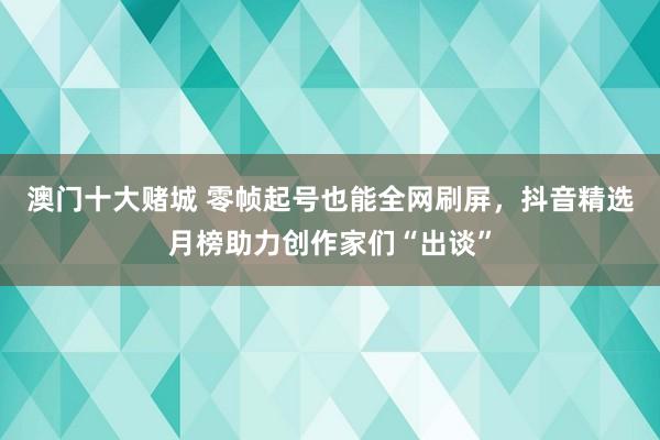 澳门十大赌城 零帧起号也能全网刷屏，抖音精选月榜助力创作家们“出谈”
