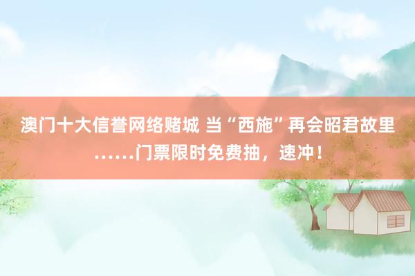 澳门十大信誉网络赌城 当“西施”再会昭君故里……门票限时免费抽，<a href=