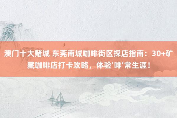 澳门十大赌城 东莞南城咖啡街区探店指南：30+矿藏咖啡店打卡攻略，体验‘啡’常生涯！