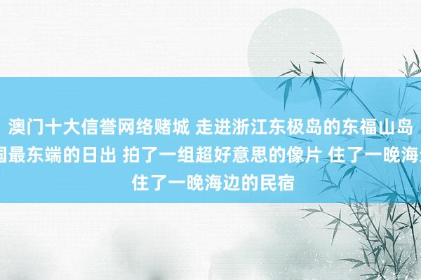 澳门十大信誉网络赌城 走进浙江东极岛的东福山岛 看了中国最东端的日出 拍了一组超好意思的像片 住了一晚海边的民宿