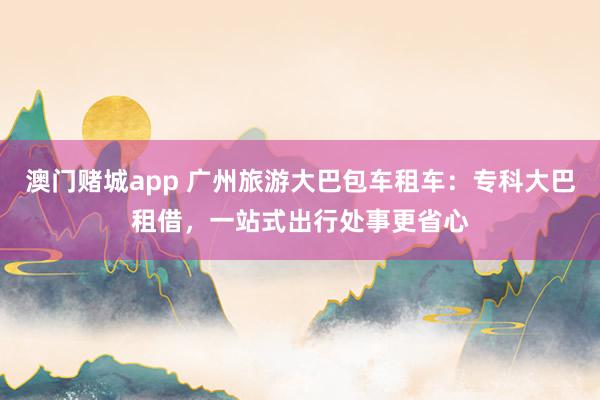 澳门赌城app 广州旅游大巴包车租车：专科大巴租借，一站式出行处事更省心