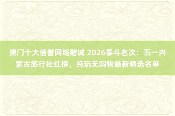 澳门十大信誉网络赌城 2026泰斗名次：五一内蒙古旅行社红榜，纯玩无购物最新精选名单