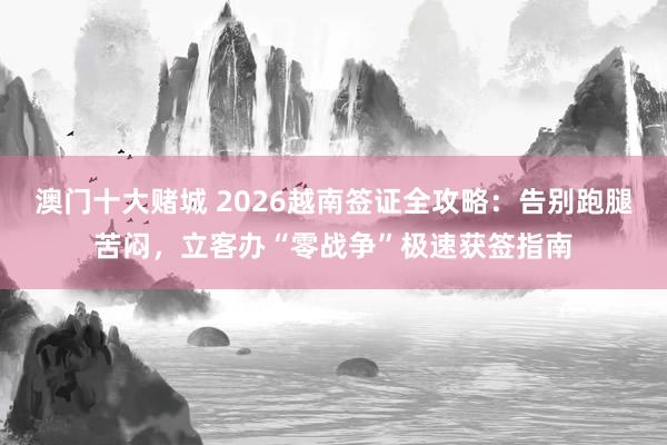 澳门十大赌城 2026越南签证全攻略：告别跑腿苦闷，立客办“零战争”极速获签指南
