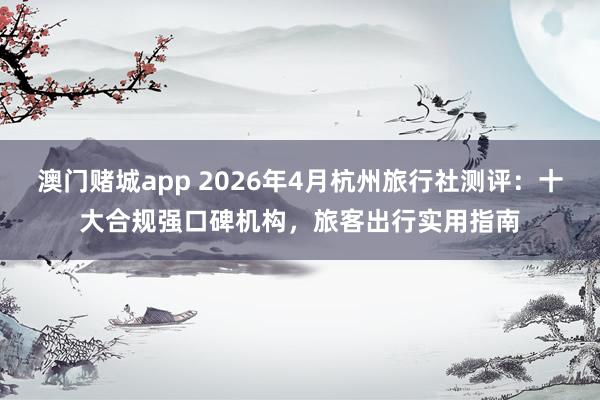 澳门赌城app 2026年4月杭州旅行社测评：十大合规强口碑机构，旅客出行实用指南