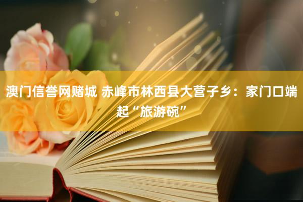 澳门信誉网赌城 赤峰市林西县大营子乡：家门口端起“旅游碗”