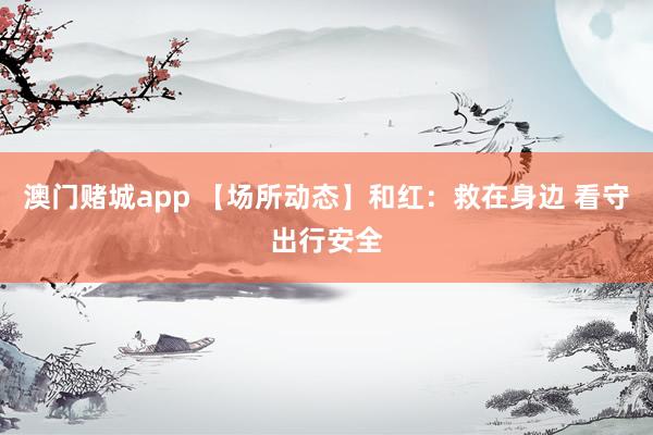 澳门赌城app 【场所动态】和红：救在身边 看守出行安全
