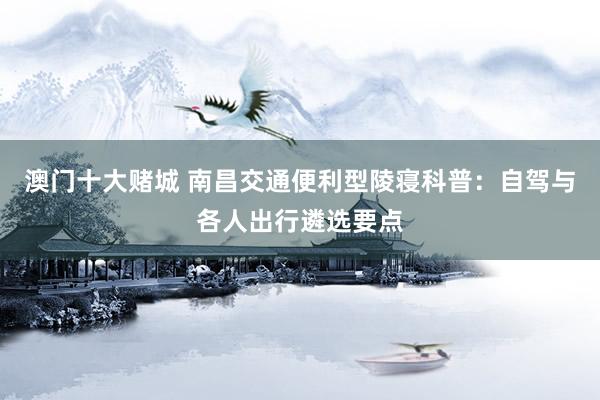 澳门十大赌城 南昌交通便利型陵寝科普：自驾与各人出行遴选要点