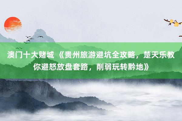 澳门十大赌城 《贵州旅游避坑全攻略，楚天乐教你避怒放盘套路，削弱玩转黔地》