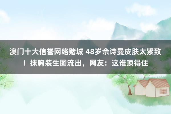 澳门十大信誉网络赌城 48岁佘诗曼皮肤太紧致！抹胸装生图流出，网友：这谁顶得住