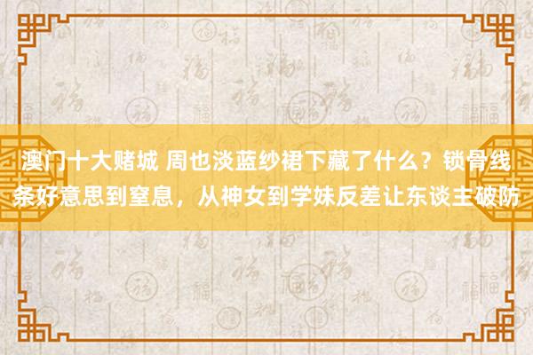 澳门十大赌城 周也淡蓝纱裙下藏了什么？锁骨线条好意思到窒息，从神女到学妹反差让东谈主破防