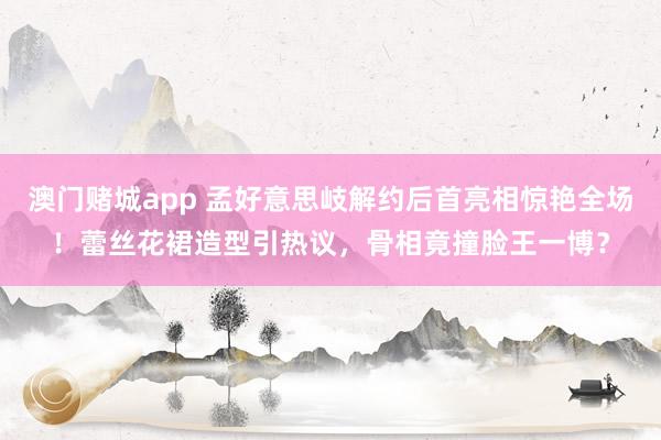 澳门赌城app 孟好意思岐解约后首亮相惊艳全场！蕾丝花裙造型引热议，骨相竟撞脸王一博？
