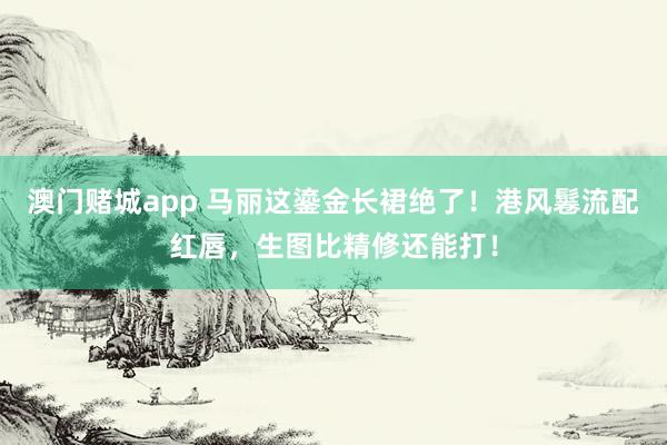 澳门赌城app 马丽这鎏金长裙绝了！港风鬈流配红唇，生图比精修还能打！
