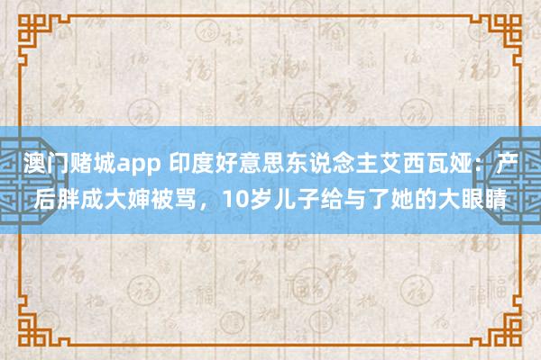 澳门赌城app 印度好意思东说念主艾西瓦娅：产后胖成大婶被骂，10岁儿子给与了她的大眼睛