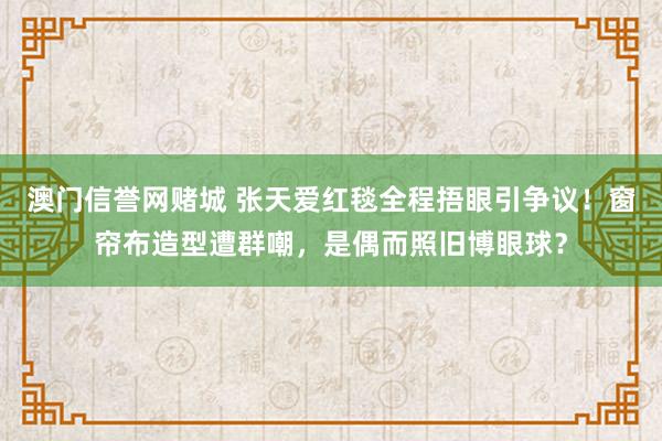 澳门信誉网赌城 张天爱红毯全程捂眼引争议！窗帘布造型遭群嘲，是偶而照旧博眼球？