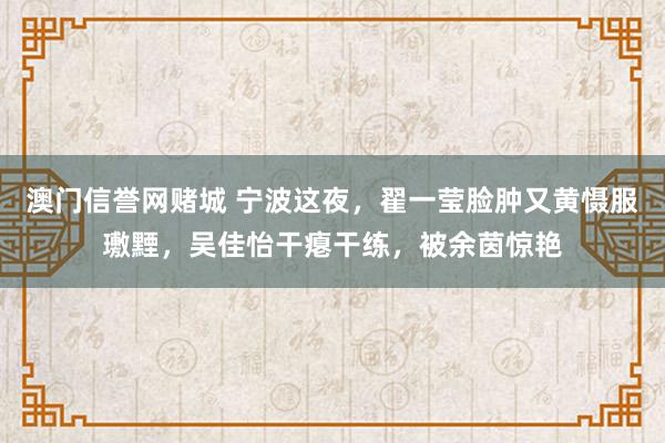 澳门信誉网赌城 宁波这夜，翟一莹脸肿又黄慑服璷黫，吴佳怡干瘪干练，被余茵惊艳