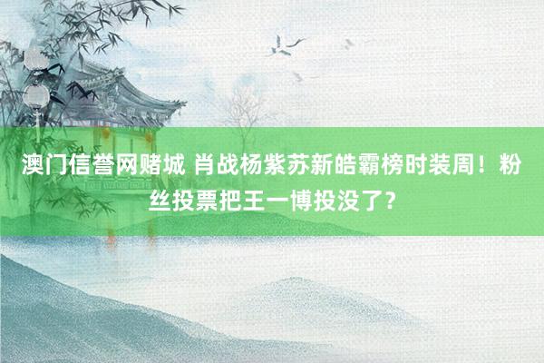 澳门信誉网赌城 肖战杨紫苏新皓霸榜时装周！粉丝投票把王一博投没了？