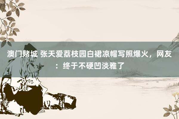 澳门赌城 张天爱荔枝园白裙凉帽写照爆火，网友：终于不硬凹淡雅了
