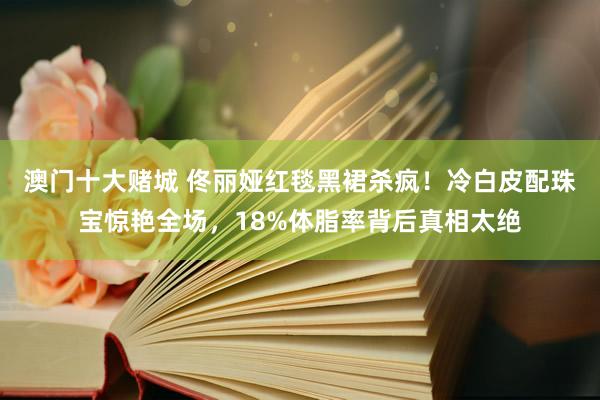 澳门十大赌城 佟丽娅红毯黑裙杀疯！冷白皮配珠宝惊艳全场，18%体脂率背后真相太绝