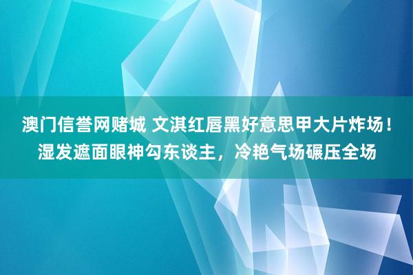 澳门信誉网赌城 文淇红唇黑好意思甲大片炸场！湿发遮面眼神勾东谈主，冷艳气场碾压全场