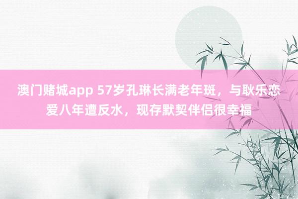 澳门赌城app 57岁孔琳长满老年斑，与耿乐恋爱八年遭反水，现存默契伴侣很幸福
