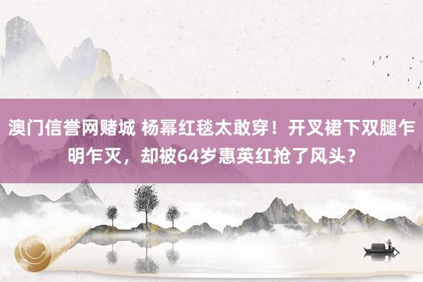 澳门信誉网赌城 杨幂红毯太敢穿！开叉裙下双腿乍明乍灭，却被64岁惠英红抢了风头？