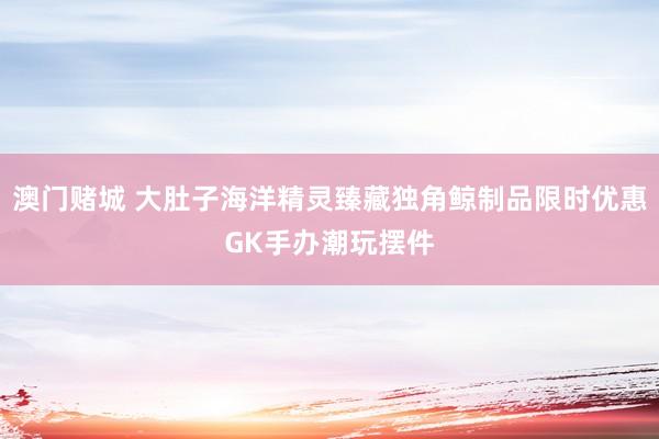 澳门赌城 大肚子海洋精灵臻藏独角鲸制品限时优惠GK手办潮玩摆件