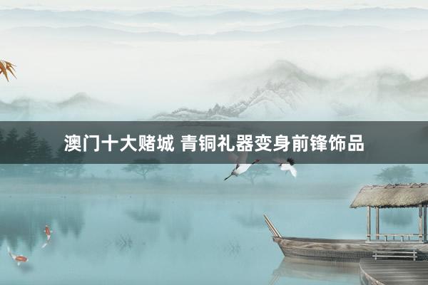 澳门十大赌城 青铜礼器变身前锋饰品