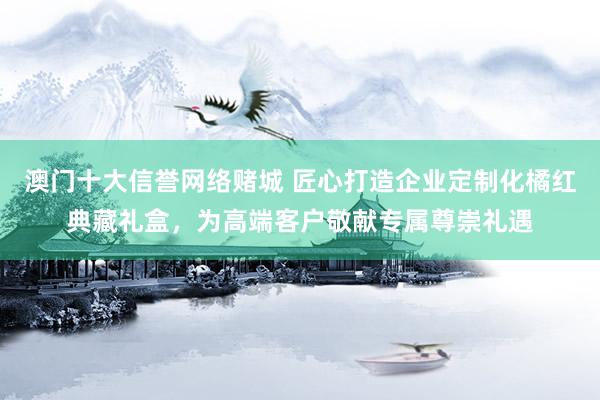 澳门十大信誉网络赌城 匠心打造企业定制化橘红典藏礼盒，为高端客户敬献专属尊崇礼遇