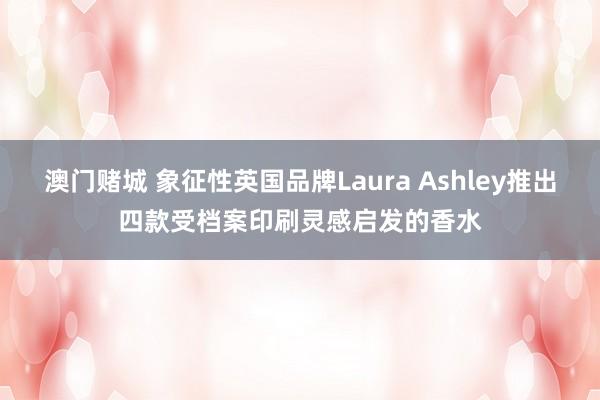 澳门赌城 象征性英国品牌Laura Ashley推出四款受档案印刷灵感启发的香水