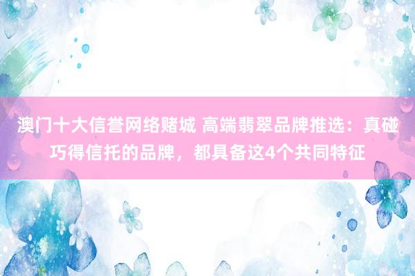 澳门十大信誉网络赌城 高端翡翠品牌推选：真碰巧得信托的品牌，都具备这4个共同特征