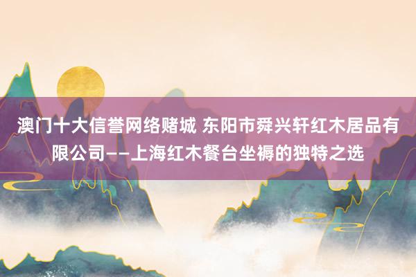 澳门十大信誉网络赌城 东阳市舜兴轩红木居品有限公司——上海红木餐台坐褥的独特之选