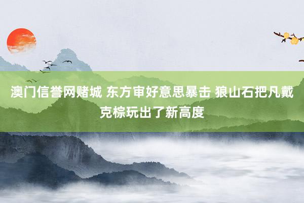 澳门信誉网赌城 东方审好意思暴击 狼山石把凡戴克棕玩出了新高度