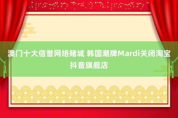 澳门十大信誉网络赌城 韩国潮牌Mardi关闭淘宝抖音旗舰店