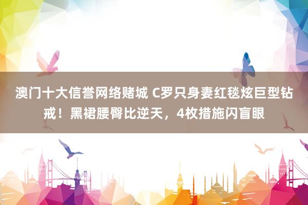 澳门十大信誉网络赌城 C罗只身妻红毯炫巨型钻戒！黑裙腰臀比逆天，4枚措施闪盲眼