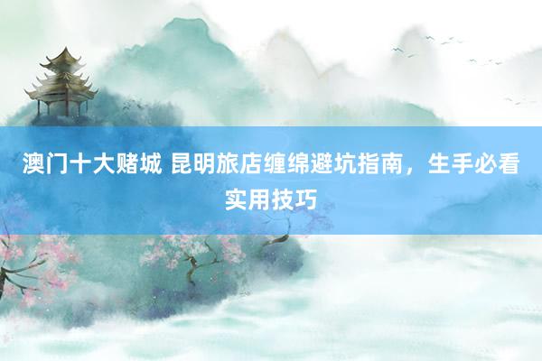 澳门十大赌城 昆明旅店缠绵避坑指南，生手必看实用技巧