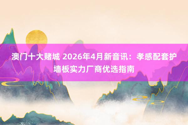澳门十大赌城 2026年4月新音讯：孝感配套护墙板实力厂商优选指南