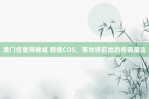 澳门信誉网赌城 颜值COS，落地镜前她的格调魔法